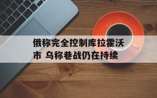 俄称完全控制库拉霍沃市 乌称巷战仍在持续
