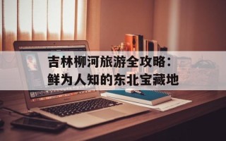 吉林柳河旅游全攻略：鲜为人知的东北宝藏地
