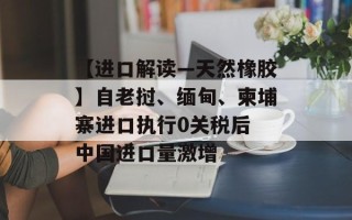 【进口解读—天然橡胶】自老挝、缅甸、柬埔寨进口执行0关税后 中国进口量激增