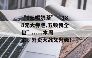 “0元喝奶茶”“188元大券包,五顿我全包”......本周末，外卖大战又升级！