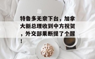 特鲁多无奈下台，加拿大新总理收到中方祝贺，外交部果断提了个醒！