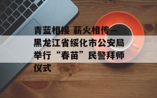青蓝相接 薪火相传—黑龙江省绥化市公安局举行“春苗”民警拜师仪式