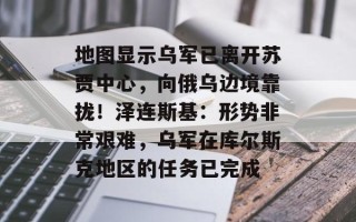 地图显示乌军已离开苏贾中心，向俄乌边境靠拢！泽连斯基：形势非常艰难，乌军在库尔斯克地区的任务已完成