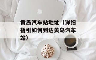 黄岛汽车站地址（详细指引如何到达黄岛汽车站）