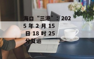 海口“三港”：2025 年 2 月 15 日 18 时 25 分复运