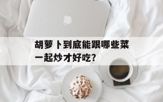 胡萝卜到底能跟哪些菜一起炒才好吃？