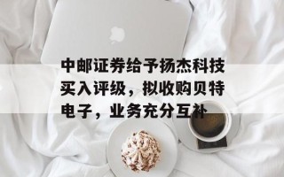 中邮证券给予扬杰科技买入评级，拟收购贝特电子，业务充分互补