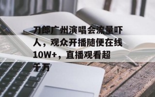 刀郎广州演唱会流量吓人，观众开播随便在线10W+，直播观看超千万