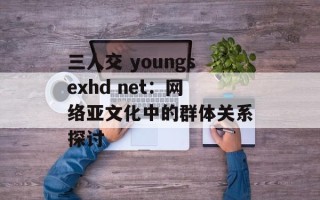 三人交 youngsexhd net：网络亚文化中的群体关系探讨