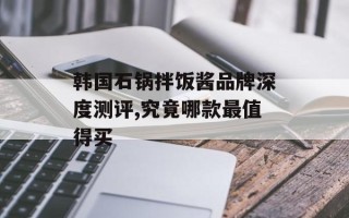 韩国石锅拌饭酱品牌深度测评,究竟哪款最值得买