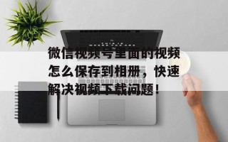 微信视频号里面的视频怎么保存到相册，快速解决视频下载问题！
