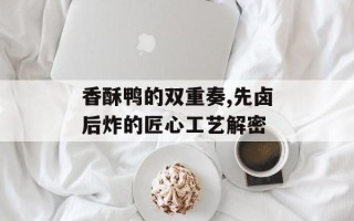 香酥鸭的双重奏,先卤后炸的匠心工艺解密