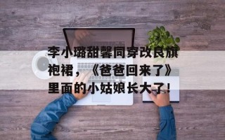 李小璐甜馨同穿改良旗袍裙，《爸爸回来了》里面的小姑娘长大了！