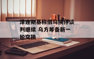 泽连斯基称俄乌换俘谈判继续 乌方筹备新一轮交换