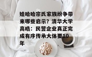 娃哈哈宗氏家族纷争带来哪些启示？清华大学高皓：民营企业真正完成有序传承大体要10年