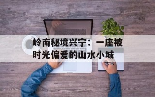 岭南秘境兴宁：一座被时光偏爱的山水小城