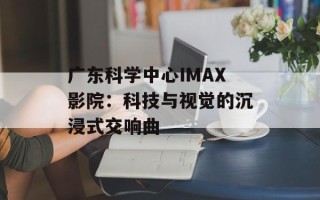 广东科学中心IMAX影院：科技与视觉的沉浸式交响曲