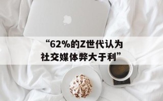 “62%的Z世代认为社交媒体弊大于利”