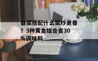 韭菜搭配什么菜炒更香？3种黄金组合省30%调味料