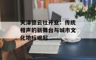天津德云社开业：传统相声的新舞台与城市文化地标崛起