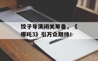 饺子导演闭关筹备，《哪吒3》引万众期待！