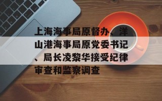 上海海事局原督办、洋山港海事局原党委书记、局长凌黎华接受纪律审查和监察调查