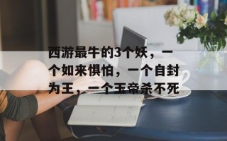 西游最牛的3个妖，一个如来惧怕，一个自封为王，一个玉帝杀不死