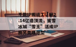 不做IP搬运工，砸2.14亿造顶流，蜜雪冰城“雪王”活成IP圈另类理想型