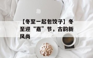 【冬至一起包饺子】冬至迎“嘉”节，古韵新风尚