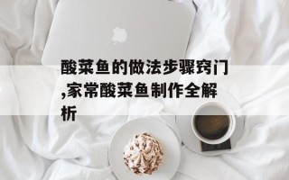 酸菜鱼的做法步骤窍门,家常酸菜鱼制作全解析