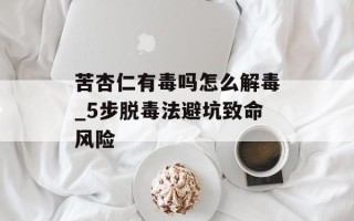 苦杏仁有毒吗怎么解毒_5步脱毒法避坑致命风险