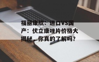 福丽康欣：进口VS国产：伏立康唑片价格大揭秘，你真的了解吗？