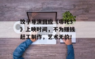 饺子导演回应《哪吒3》上映时间，不为赚钱赶工制作，艺术无价！