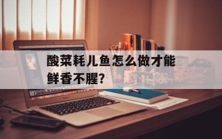 酸菜耗儿鱼怎么做才能鲜香不腥？