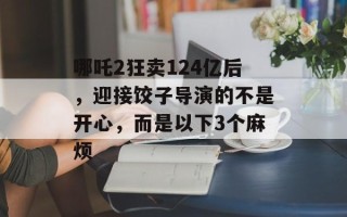 哪吒2狂卖124亿后，迎接饺子导演的不是开心，而是以下3个麻烦