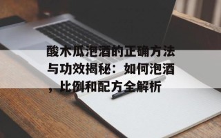 酸木瓜泡酒的正确方法与功效揭秘：如何泡酒，比例和配方全解析
