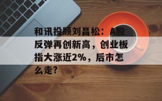 和讯投顾刘昌松：A股反弹再创新高，创业板指大涨近2%，后市怎么走?