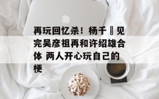 再玩回忆杀！杨千嬅见完吴彦祖再和许绍雄合体 两人开心玩自己的梗