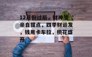 12月份过后，财神爷亲自提点，四季财运发，钱用卡车拉，桃花盛开