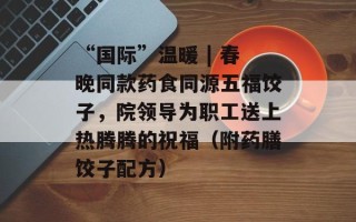 “国际”温暖 | 春晚同款药食同源五福饺子，院领导为职工送上热腾腾的祝福（附药膳饺子配方）