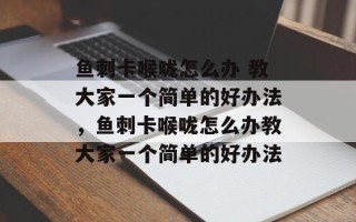 鱼刺卡喉咙怎么办 教大家一个简单的好办法，鱼刺卡喉咙怎么办教大家一个简单的好办法