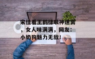 宋佳看王鹤棣眼神迷离，女人味满满，网友：小奶狗魅力无敌！