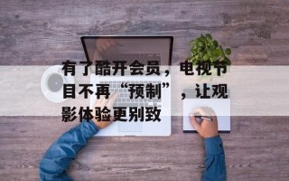 有了酷开会员，电视节目不再“预制”，让观影体验更别致