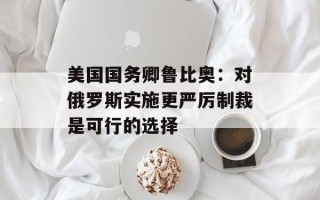 美国国务卿鲁比奥：对俄罗斯实施更严厉制裁是可行的选择