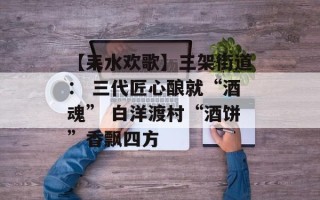 【耒水欢歌】三架街道： 三代匠心酿就“酒魂” 白洋渡村“酒饼”香飘四方