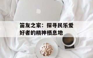 笛友之家：探寻民乐爱好者的精神栖息地
