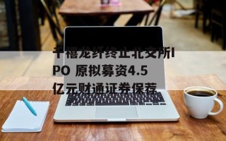 千禧龙纤终止北交所IPO 原拟募资4.5亿元财通证券保荐