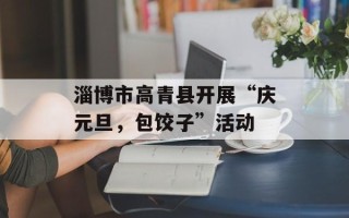 淄博市高青县开展“庆元旦，包饺子”活动