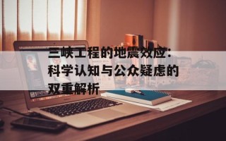 三峡工程的地震效应：科学认知与公众疑虑的双重解析