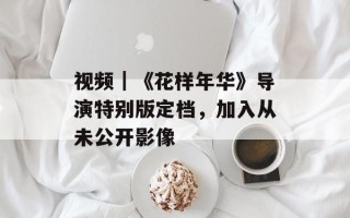 视频｜《花样年华》导演特别版定档，加入从未公开影像